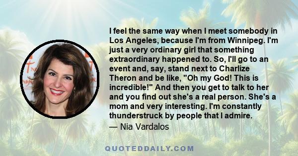I feel the same way when I meet somebody in Los Angeles, because I'm from Winnipeg. I'm just a very ordinary girl that something extraordinary happened to. So, I'll go to an event and, say, stand next to Charlize Theron