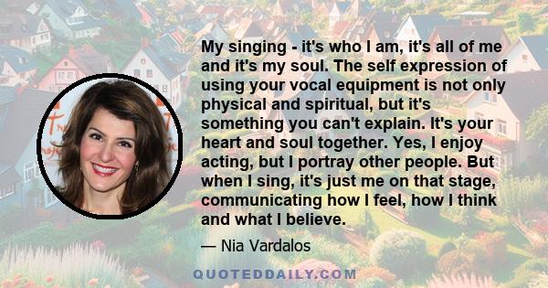 My singing - it's who I am, it's all of me and it's my soul. The self expression of using your vocal equipment is not only physical and spiritual, but it's something you can't explain. It's your heart and soul together.
