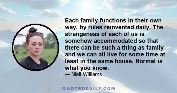 Each family functions in their own way, by rules reinvented daily. The strangeness of each of us is somehow accommodated so that there can be such a thing as family and we can all live for some time at least in the same