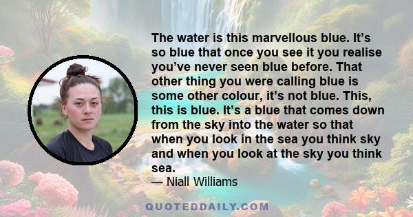 The water is this marvellous blue. It’s so blue that once you see it you realise you’ve never seen blue before. That other thing you were calling blue is some other colour, it’s not blue. This, this is blue. It’s a blue
