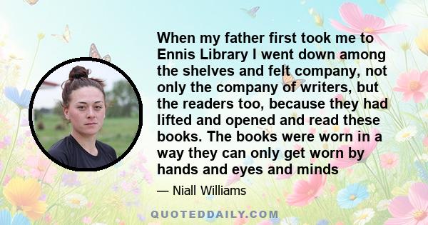When my father first took me to Ennis Library I went down among the shelves and felt company, not only the company of writers, but the readers too, because they had lifted and opened and read these books. The books were