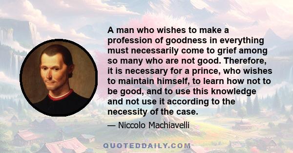 A man who wishes to make a profession of goodness in everything must necessarily come to grief among so many who are not good. Therefore, it is necessary for a prince, who wishes to maintain himself, to learn how not to