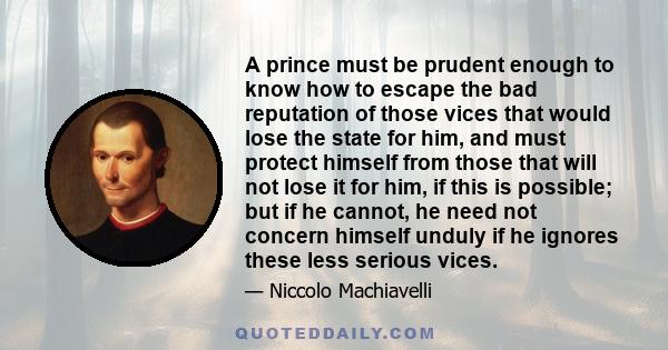A prince must be prudent enough to know how to escape the bad reputation of those vices that would lose the state for him, and must protect himself from those that will not lose it for him, if this is possible; but if