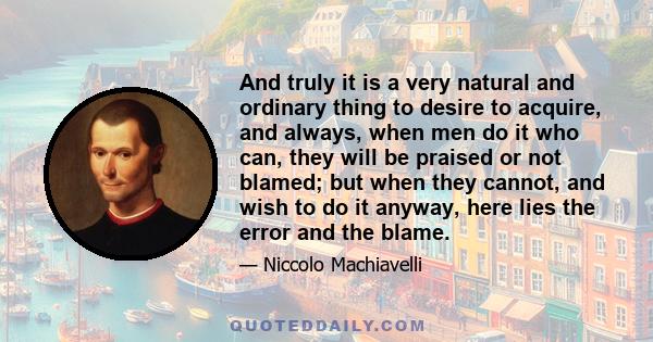 And truly it is a very natural and ordinary thing to desire to acquire, and always, when men do it who can, they will be praised or not blamed; but when they cannot, and wish to do it anyway, here lies the error and the
