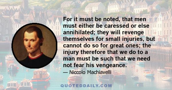 For it must be noted, that men must either be caressed or else annihilated; they will revenge themselves for small injuries, but cannot do so for great ones; the injury therefore that we do to a man must be such that we