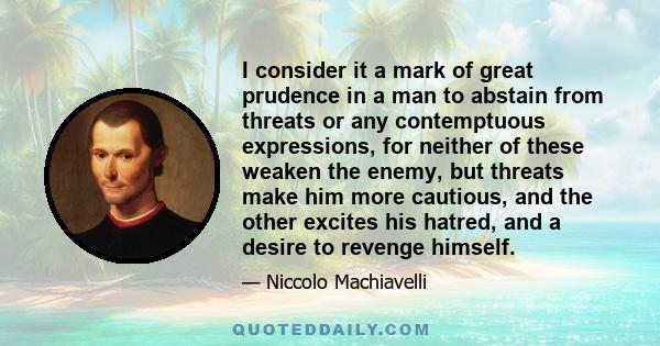 I consider it a mark of great prudence in a man to abstain from threats or any contemptuous expressions, for neither of these weaken the enemy, but threats make him more cautious, and the other excites his hatred, and a
