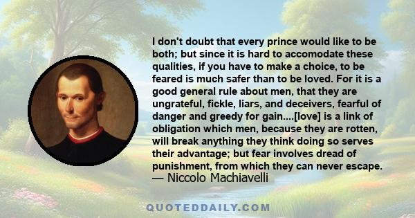 I don't doubt that every prince would like to be both; but since it is hard to accomodate these qualities, if you have to make a choice, to be feared is much safer than to be loved. For it is a good general rule about