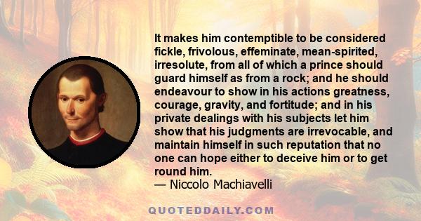 It makes him contemptible to be considered fickle, frivolous, effeminate, mean-spirited, irresolute, from all of which a prince should guard himself as from a rock; and he should endeavour to show in his actions