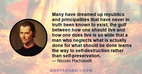 Many have dreamed up republics and principalities that have never in truth been known to exist; the gulf between how one should live and how one does live is so wide that a man who neglects what is actually done for
