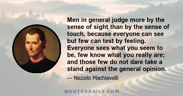 Men in general judge more by the sense of sight than by the sense of touch, because everyone can see but few can test by feeling. Everyone sees what you seem to be, few know what you really are; and those few do not