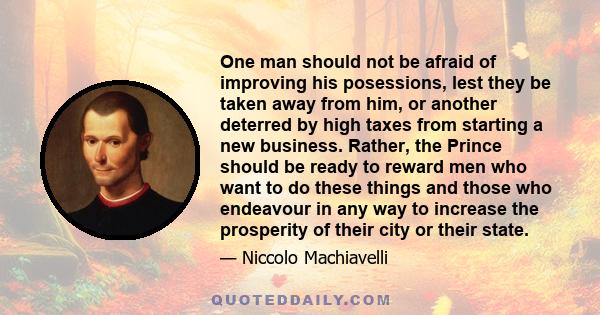 One man should not be afraid of improving his posessions, lest they be taken away from him, or another deterred by high taxes from starting a new business. Rather, the Prince should be ready to reward men who want to do