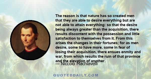 The reason is that nature has so created men that they are able to desire everything but are not able to attain everything: so that the desire being always greater than the acquisition, there results discontent with the