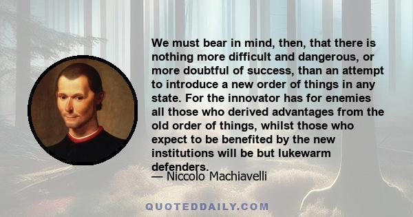 We must bear in mind, then, that there is nothing more difficult and dangerous, or more doubtful of success, than an attempt to introduce a new order of things in any state. For the innovator has for enemies all those