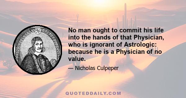 No man ought to commit his life into the hands of that Physician, who is ignorant of Astrologic: because he is a Physician of no value.