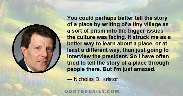 You could perhaps better tell the story of a place by writing of a tiny village as a sort of prism into the bigger issues the culture was facing. It struck me as a better way to learn about a place, or at least a