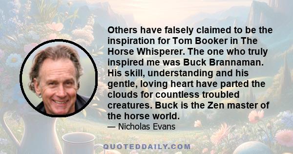 Others have falsely claimed to be the inspiration for Tom Booker in The Horse Whisperer. The one who truly inspired me was Buck Brannaman. His skill, understanding and his gentle, loving heart have parted the clouds for
