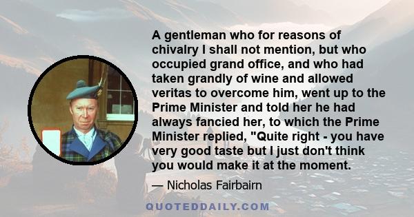 A gentleman who for reasons of chivalry I shall not mention, but who occupied grand office, and who had taken grandly of wine and allowed veritas to overcome him, went up to the Prime Minister and told her he had always