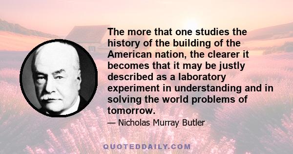 The more that one studies the history of the building of the American nation, the clearer it becomes that it may be justly described as a laboratory experiment in understanding and in solving the world problems of