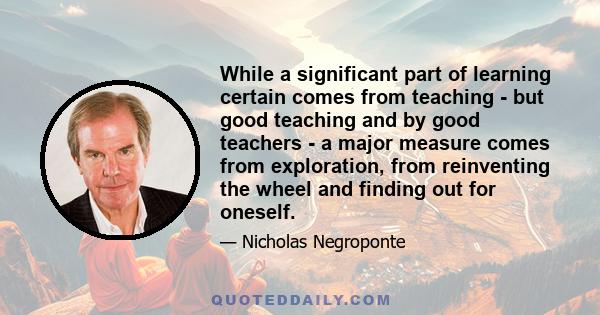 While a significant part of learning certain comes from teaching - but good teaching and by good teachers - a major measure comes from exploration, from reinventing the wheel and finding out for oneself.