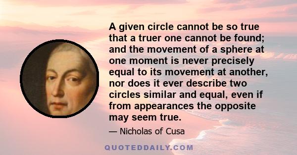 A given circle cannot be so true that a truer one cannot be found; and the movement of a sphere at one moment is never precisely equal to its movement at another, nor does it ever describe two circles similar and equal,