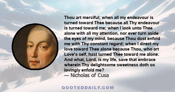 Thou art merciful; when all my endeavour is turned toward Thee because all Thy endeavour is turned toward me; when I look unto Thee alone with all my attention, nor ever turn aside the eyes of my mind, because Thou dost