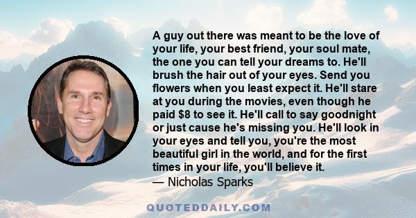 A guy out there was meant to be the love of your life, your best friend, your soul mate, the one you can tell your dreams to. He'll brush the hair out of your eyes. Send you flowers when you least expect it. He'll stare