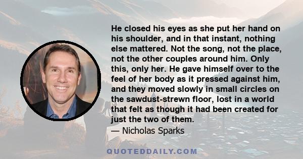 He closed his eyes as she put her hand on his shoulder, and in that instant, nothing else mattered. Not the song, not the place, not the other couples around him. Only this, only her. He gave himself over to the feel of
