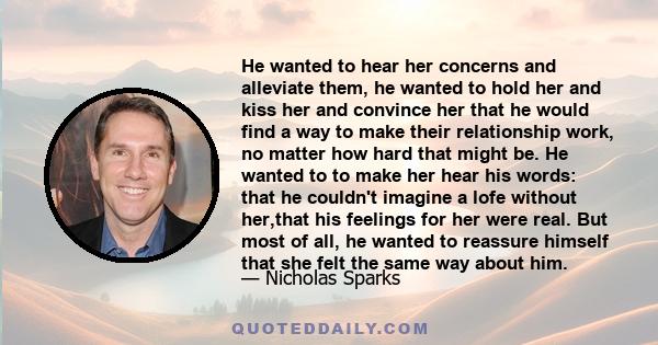 He wanted to hear her concerns and alleviate them, he wanted to hold her and kiss her and convince her that he would find a way to make their relationship work, no matter how hard that might be. He wanted to to make her