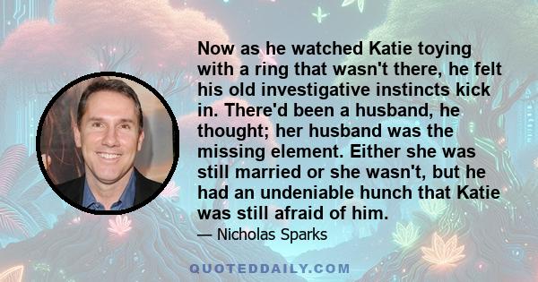 Now as he watched Katie toying with a ring that wasn't there, he felt his old investigative instincts kick in. There'd been a husband, he thought; her husband was the missing element. Either she was still married or she