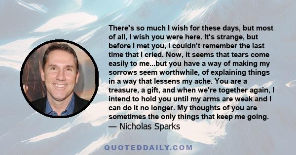 There's so much I wish for these days, but most of all, I wish you were here. It's strange, but before I met you, I couldn't remember the last time that I cried. Now, it seems that tears come easily to me...but you have