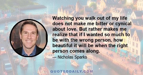 Watching you walk out of my life does not make me bitter or cynical about love. But rather makes me realize that if I wanted so much to be with the wrong person, how beautiful it will be when the right person comes