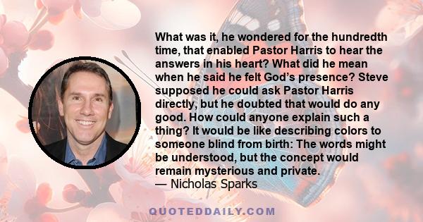 What was it, he wondered for the hundredth time, that enabled Pastor Harris to hear the answers in his heart? What did he mean when he said he felt God’s presence? Steve supposed he could ask Pastor Harris directly, but