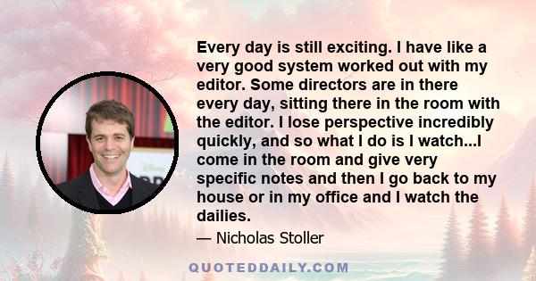 Every day is still exciting. I have like a very good system worked out with my editor. Some directors are in there every day, sitting there in the room with the editor. I lose perspective incredibly quickly, and so what