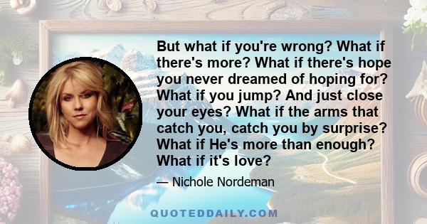 But what if you're wrong? What if there's more? What if there's hope you never dreamed of hoping for? What if you jump? And just close your eyes? What if the arms that catch you, catch you by surprise? What if He's more