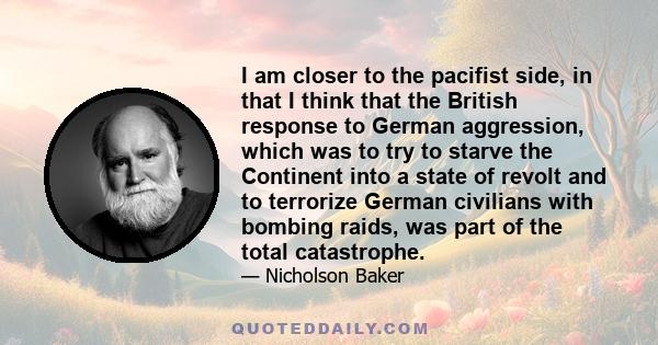 I am closer to the pacifist side, in that I think that the British response to German aggression, which was to try to starve the Continent into a state of revolt and to terrorize German civilians with bombing raids, was