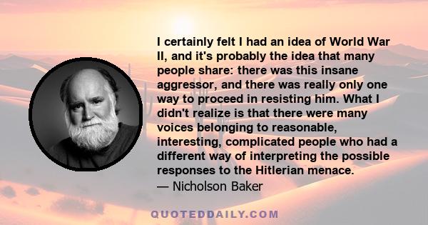 I certainly felt I had an idea of World War II, and it's probably the idea that many people share: there was this insane aggressor, and there was really only one way to proceed in resisting him. What I didn't realize is