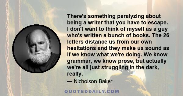 There's something paralyzing about being a writer that you have to escape. I don't want to think of myself as a guy who's written a bunch of books. The 26 letters distance us from our own hesitations and they make us