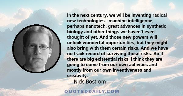 In the next century, we will be inventing radical new technologies - machine intelligence, perhaps nanotech, great advances in synthetic biology and other things we haven't even thought of yet. And those new powers will