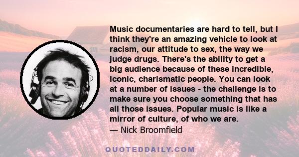 Music documentaries are hard to tell, but I think they're an amazing vehicle to look at racism, our attitude to sex, the way we judge drugs. There's the ability to get a big audience because of these incredible, iconic,