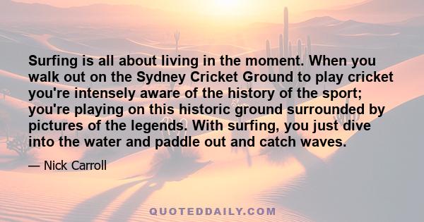Surfing is all about living in the moment. When you walk out on the Sydney Cricket Ground to play cricket you're intensely aware of the history of the sport; you're playing on this historic ground surrounded by pictures