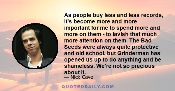 As people buy less and less records, it's become more and more important for me to spend more and more on them - to lavish that much more attention on them. The Bad Seeds were always quite protective and old school, but