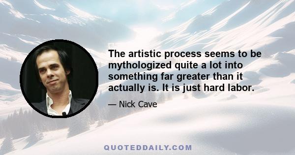 The artistic process seems to be mythologized quite a lot into something far greater than it actually is. It is just hard labor.