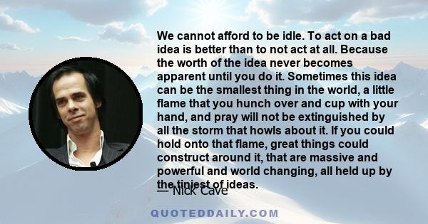 We cannot afford to be idle. To act on a bad idea is better than to not act at all. Because the worth of the idea never becomes apparent until you do it. Sometimes this idea can be the smallest thing in the world, a