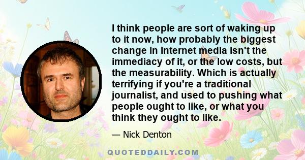I think people are sort of waking up to it now, how probably the biggest change in Internet media isn't the immediacy of it, or the low costs, but the measurability. Which is actually terrifying if you're a traditional