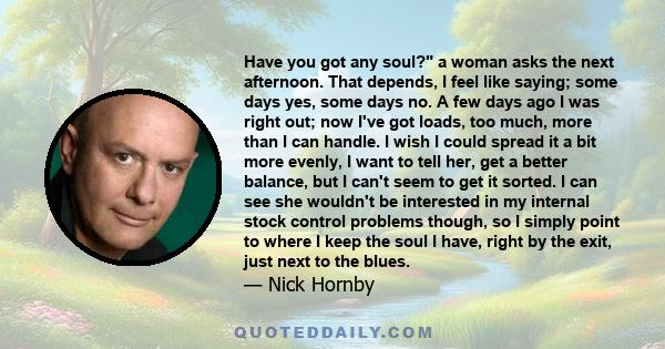 Have you got any soul? a woman asks the next afternoon. That depends, I feel like saying; some days yes, some days no. A few days ago I was right out; now I've got loads, too much, more than I can handle. I wish I could