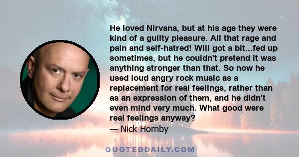 He loved Nirvana, but at his age they were kind of a guilty pleasure. All that rage and pain and self-hatred! Will got a bit...fed up sometimes, but he couldn't pretend it was anything stronger than that. So now he used