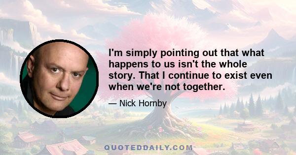 I'm simply pointing out that what happens to us isn't the whole story. That I continue to exist even when we're not together.