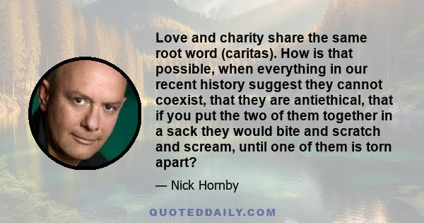 Love and charity share the same root word (caritas). How is that possible, when everything in our recent history suggest they cannot coexist, that they are antiethical, that if you put the two of them together in a sack