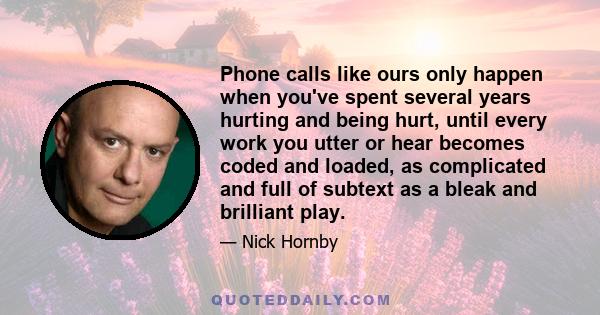 Phone calls like ours only happen when you've spent several years hurting and being hurt, until every work you utter or hear becomes coded and loaded, as complicated and full of subtext as a bleak and brilliant play.