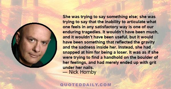 She was trying to say something else; she was trying to say that the inability to articulate what one feels in any satisfactory way is one of our enduring tragedies. It wouldn't have been much, and it wouldn't have been